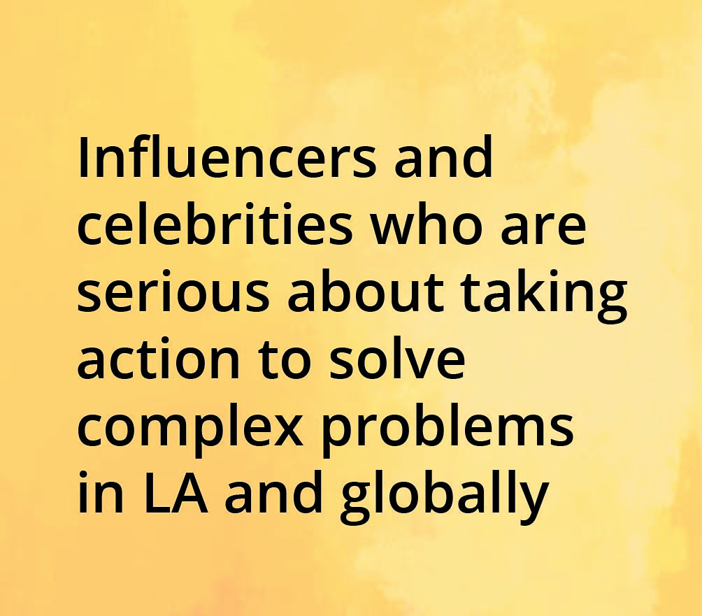 Influencers and celebrities who are serious about taking action to solve complex problems in L.A. and globally.